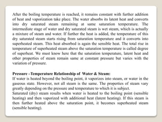 After the boiling temperature is reached, it remains constant with further addition
of heat and vaporization take place. The water absorbs its latent heat and converts
into dry saturated steam remaining at same saturation temperature. The
intermediate stage of water and dry saturated steam is wet steam, which is actually
a mixture of steam and water. If further the heat is added, the temperature of this
dry saturated steam starts rising from saturation temperature and it converts into
superheated steam. This heat absorbed is again the sensible heat. The total rise in
temperature of superheated steam above the saturation temperature is called degree
of superheat. We must know here that the saturation temperature, latent heat and
other properties of steam remain same at constant pressure but varies with the
variation of pressure.
Pressure –Temperature Relationship of Water & Steam:
If water is heated beyond the boiling point, it vaporizes into steam, or water in the
gaseous state. However, not all steam is the same. The properties of steam vary
greatly depending on the pressure and temperature to which it is subject.
Saturated (dry) steam results when water is heated to the boiling point (sensible
heating) and then vaporized with additional heat (latent heating). If this steam is
then further heated above the saturation point, it becomes superheated steam
(sensible heating).
 