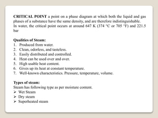 CRITICAL POINT a point on a phase diagram at which both the liquid and gas
phases of a substance have the same density, and are therefore indistinguishable.
In water, the critical point occurs at around 647 K (374 °C or 705 °F) and 221.5
bar
Qualities of Steam:
1. Produced from water.
2. Clean, odorless, and tasteless.
3. Easily distributed and controlled.
4. Heat can be used over and over.
5. High usable heat content.
6. Gives up its heat at constant temperature.
7. Well-known characteristics. Pressure, temperature, volume.
Types of steam:
Steam has following type as per moisture content.
 Wet Steam
 Dry steam
 Superheated steam
 