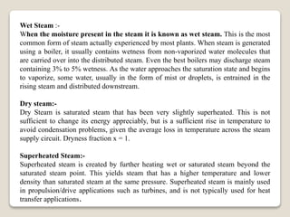 Wet Steam :-
When the moisture present in the steam it is known as wet steam. This is the most
common form of steam actually experienced by most plants. When steam is generated
using a boiler, it usually contains wetness from non-vaporized water molecules that
are carried over into the distributed steam. Even the best boilers may discharge steam
containing 3% to 5% wetness. As the water approaches the saturation state and begins
to vaporize, some water, usually in the form of mist or droplets, is entrained in the
rising steam and distributed downstream.
Dry steam:-
Dry Steam is saturated steam that has been very slightly superheated. This is not
sufficient to change its energy appreciably, but is a sufficient rise in temperature to
avoid condensation problems, given the average loss in temperature across the steam
supply circuit. Dryness fraction x = 1.
Superheated Steam:-
Superheated steam is created by further heating wet or saturated steam beyond the
saturated steam point. This yields steam that has a higher temperature and lower
density than saturated steam at the same pressure. Superheated steam is mainly used
in propulsion/drive applications such as turbines, and is not typically used for heat
transfer applications.
 