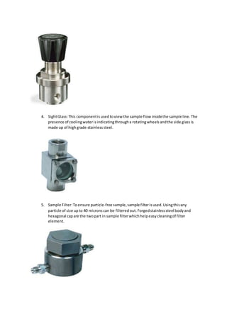 4. SightGlass:This componentisusedtoview the sample flow insidethe sample line. The
presence of coolingwaterisindicatingthrougha rotatingwheelsandthe side glassis
made up of highgrade stainlesssteel.
5. Sample Filter:Toensure particle-free sample,sample filterisused.Usingthisany
particle of size upto 40 micronscan be filteredout. Forgedstainlesssteel bodyand
hexagonal capare the twopart in sample filterwhichhelpeasycleaningof filter
element.
 