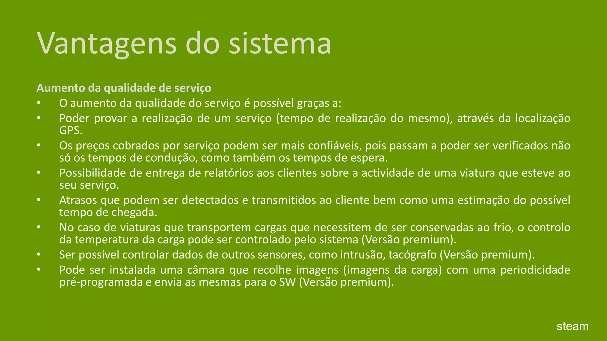 Vantagens do sistemaAumento da qualidade de serviço O aumento da qualidade do serviço é possível graças a: Poder provar a realização de um serviço (tempo de realização do mesmo), através da localização GPS. Os preços cobrados por serviço podem ser mais confiáveis, pois passam a poder ser verificados não só os tempos de condução, como também os tempos de espera. Possibilidade de entrega de relatórios aos clientes sobre a actividade de uma viatura que esteve ao seu serviço. Atrasos que podem ser detectados e transmitidos ao cliente bem como uma estimação do possível tempo de chegada. No caso de viaturas que transportem cargas que necessitem de ser conservadas ao frio, o controlo da temperatura da carga pode ser controlado pelo sistema (Versão premium). Ser possível controlar dados de outros sensores, como intrusão, tacógrafo (Versão premium). Pode ser instalada uma câmara que recolhe imagens (imagens da carga) com uma periodicidade pré-programada e envia as mesmas para o SW (Versão premium).steam