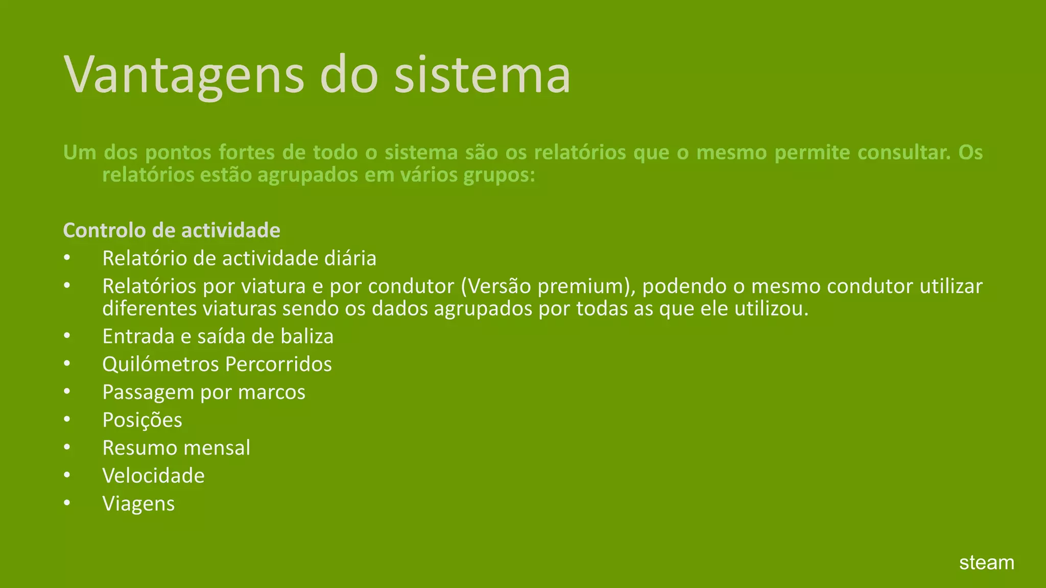 Vantagens do sistemaUm dos pontos fortes de todo o sistema são os relatórios que o mesmo permite consultar. Os relatórios estão agrupados em vários grupos: Controlo de actividade Relatório de actividade diária Relatórios por viatura e por condutor (Versão premium), podendo o mesmo condutor utilizar diferentes viaturas sendo os dados agrupados por todas as que ele utilizou. Entrada e saída de baliza Quilómetros Percorridos Passagem por marcos Posições Resumo mensal Velocidade Viagenssteam