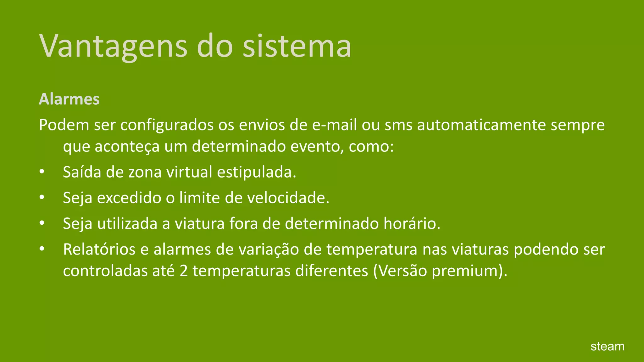 Vantagens do sistemaAlarmes Podem ser configurados os envios de e-mail ou sms automaticamente sempre que aconteça um determinado evento, como: Saída de zona virtual estipulada. Seja excedido o limite de velocidade. Seja utilizada a viatura fora de determinado horário. Relatórios e alarmes de variação de temperatura nas viaturas podendo ser controladas até 2 temperaturas diferentes (Versão premium). steam