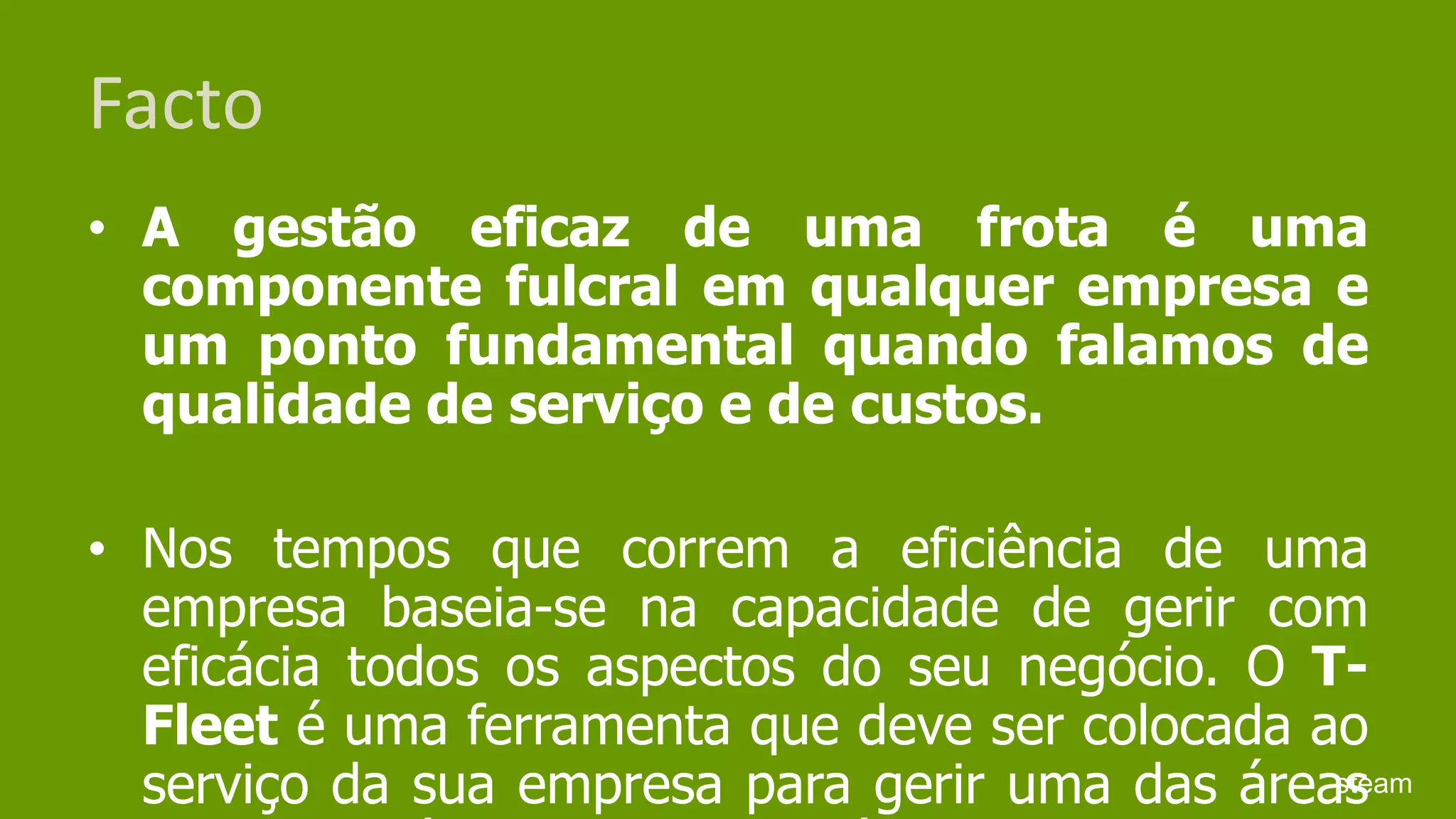 FactoA gestão eficaz de uma frota é uma componente fulcral em qualquer empresa e um ponto fundamental quando falamos de qualidade de serviço e de custos. Nos tempos que correm a eficiência de uma empresa baseia-se na capacidade de gerir com eficácia todos os aspectos do seu negócio. O T-Fleet é uma ferramenta que deve ser colocada ao serviço da sua empresa para gerir uma das áreas do seu negócio: A frota de veículos.steam