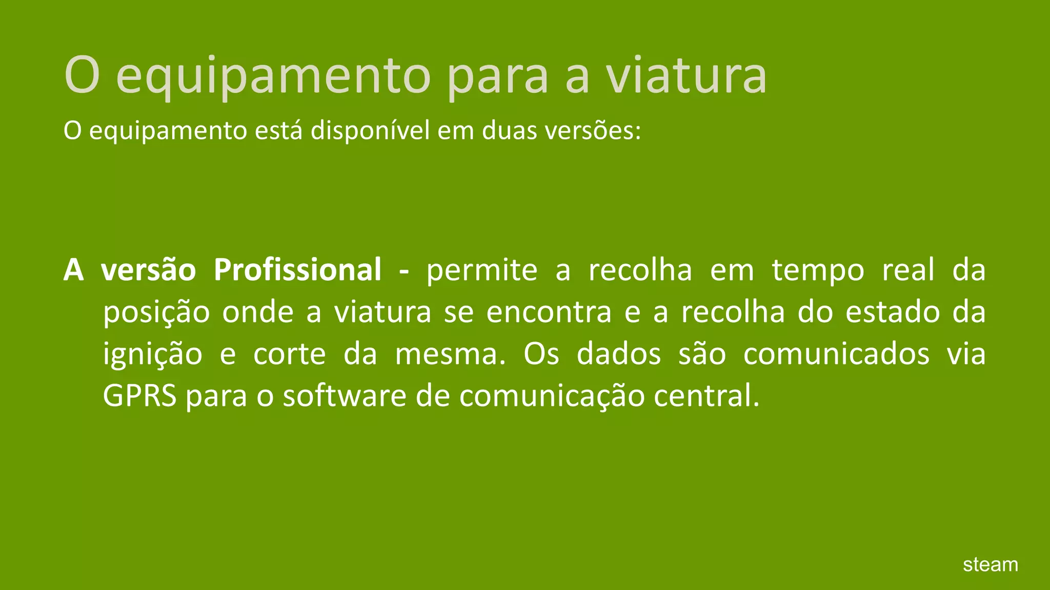 O equipamento para a viaturaO equipamento está disponível em duas versões:A versão Profissional - permite a recolha em tempo real da posição onde a viatura se encontra e a recolha do estado da ignição e corte da mesma. Os dados são comunicados via GPRS para o software de comunicação central. steam