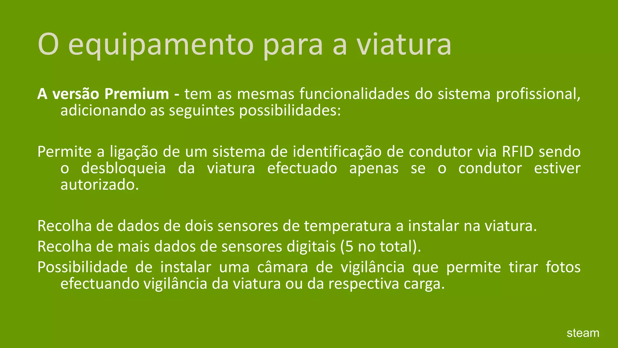 O equipamento para a viaturaA versão Premium - tem as mesmas funcionalidades do sistema profissional, adicionando as seguintes possibilidades: Permite a ligação de um sistema de identificação de condutor via RFID sendo o desbloqueia da viatura efectuado apenas se o condutor estiver autorizado. Recolha de dados de dois sensores de temperatura a instalar na viatura. Recolha de mais dados de sensores digitais (5 no total). Possibilidade de instalar uma câmara de vigilância que permite tirar fotos efectuando vigilância da viatura ou da respectiva carga. steam
