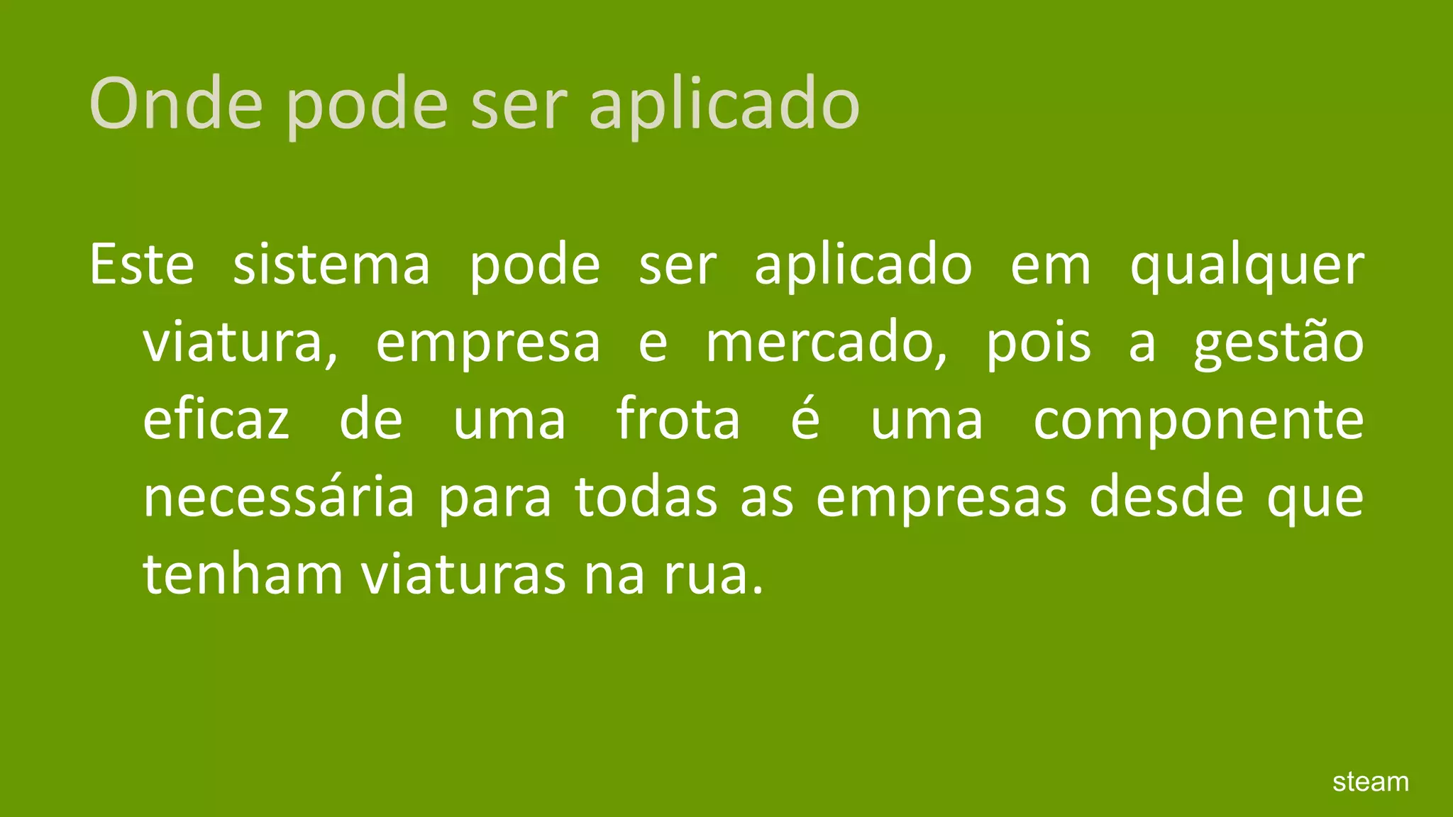 Onde pode ser aplicadoEste sistema pode ser aplicado em qualquer viatura, empresa e mercado, pois a gestão eficaz de uma frota é uma componente necessária para todas as empresas desde que tenham viaturas na rua.steam