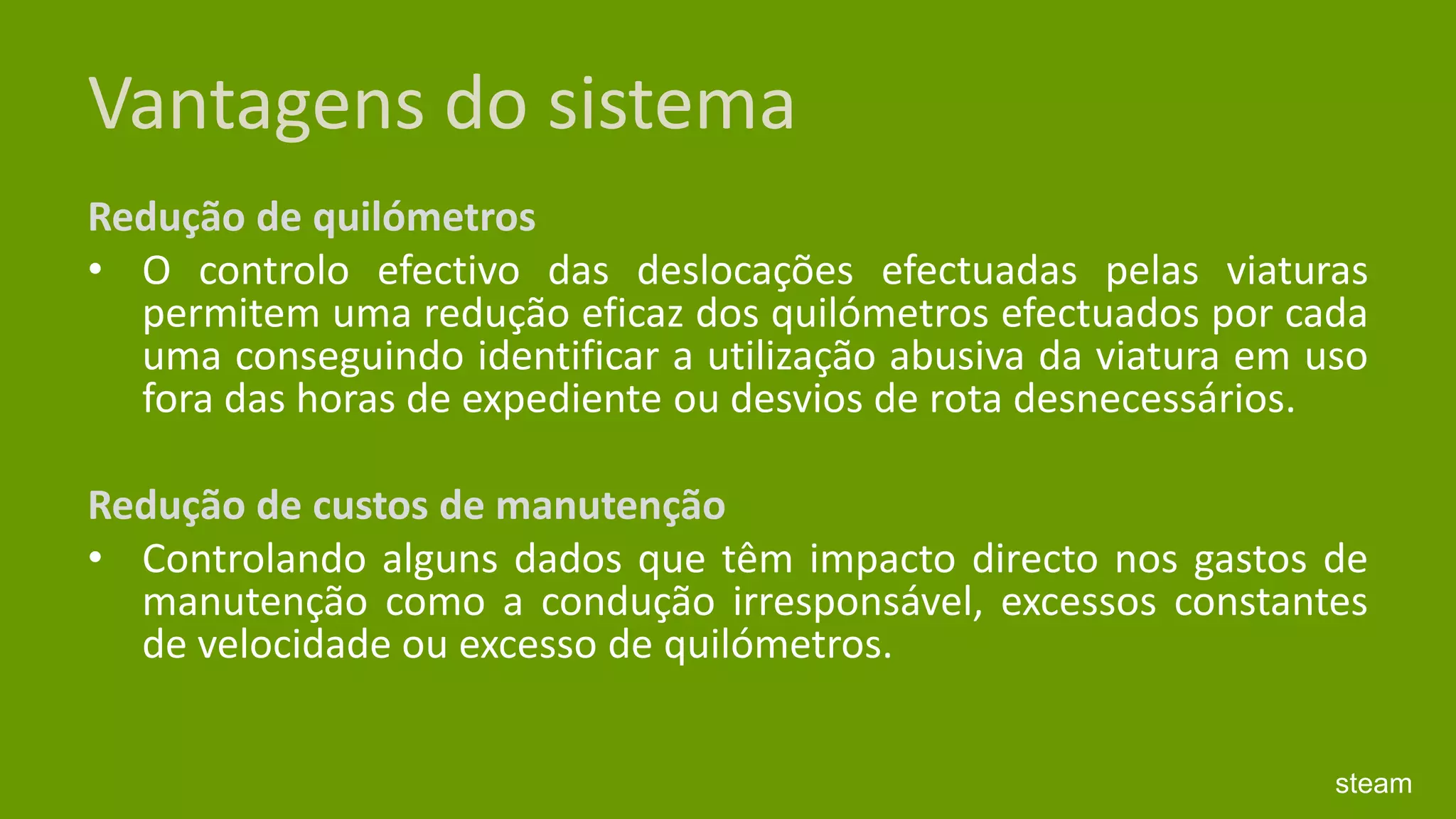 Vantagens do sistemaRedução de quilómetros O controlo efectivo das deslocações efectuadas pelas viaturas permitem uma redução eficaz dos quilómetros efectuados por cada uma conseguindo identificar a utilização abusiva da viatura em uso fora das horas de expediente ou desvios de rota desnecessários.  Redução de custos de manutenção Controlando alguns dados que têm impacto directo nos gastos de manutenção como a condução irresponsável, excessos constantes de velocidade ou excesso de quilómetros.  steam