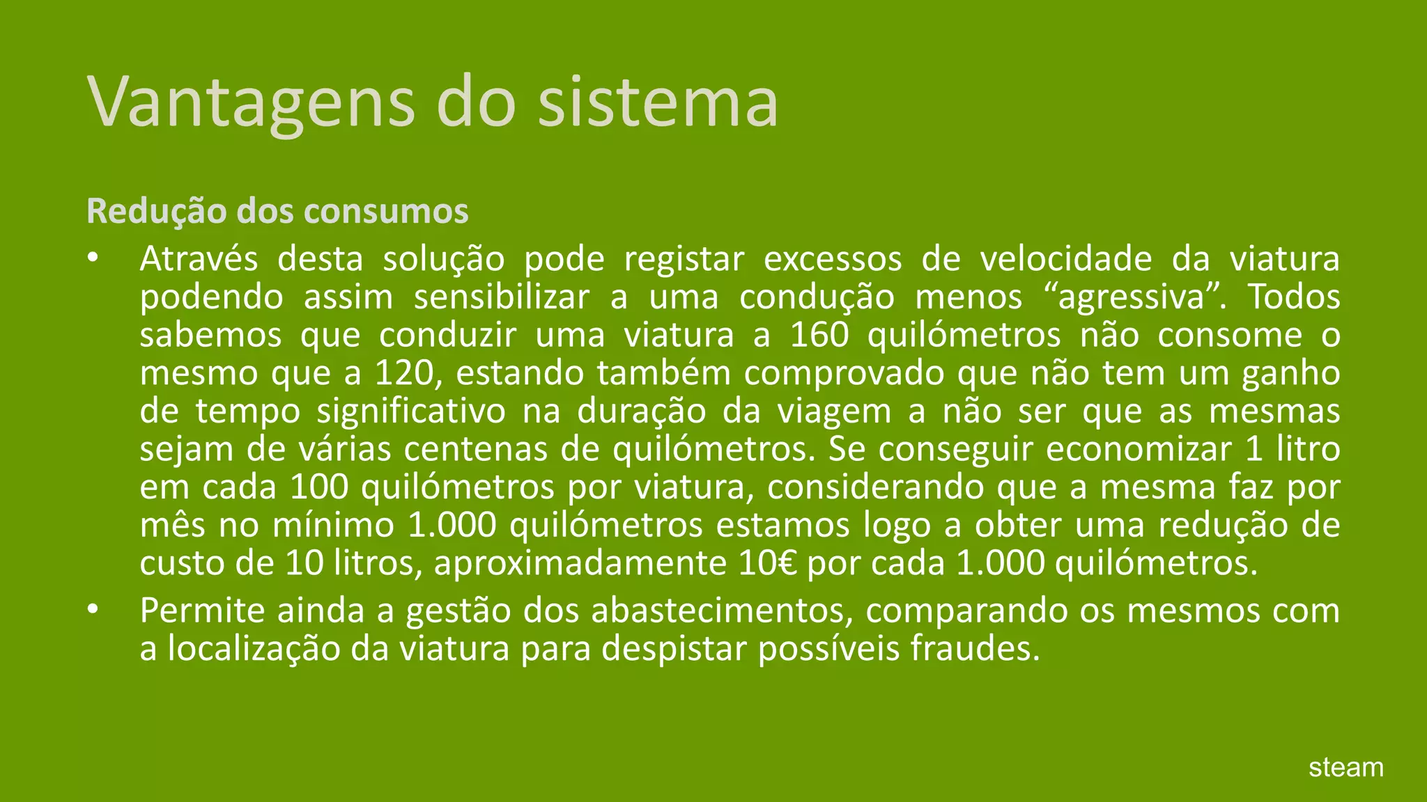 Vantagens do sistemaRedução dos consumos Através desta solução pode registar excessos de velocidade da viatura podendo assim sensibilizar a uma condução menos “agressiva”. Todos sabemos que conduzir uma viatura a 160 quilómetros não consome o mesmo que a 120, estando também comprovado que não tem um ganho de tempo significativo na duração da viagem a não ser que as mesmas sejam de várias centenas de quilómetros. Se conseguir economizar 1 litro em cada 100 quilómetros por viatura, considerando que a mesma faz por mês no mínimo 1.000 quilómetros estamos logo a obter uma redução de custo de 10 litros, aproximadamente 10€ por cada 1.000 quilómetros. Permite ainda a gestão dos abastecimentos, comparando os mesmos com a localização da viatura para despistar possíveis fraudes. steam