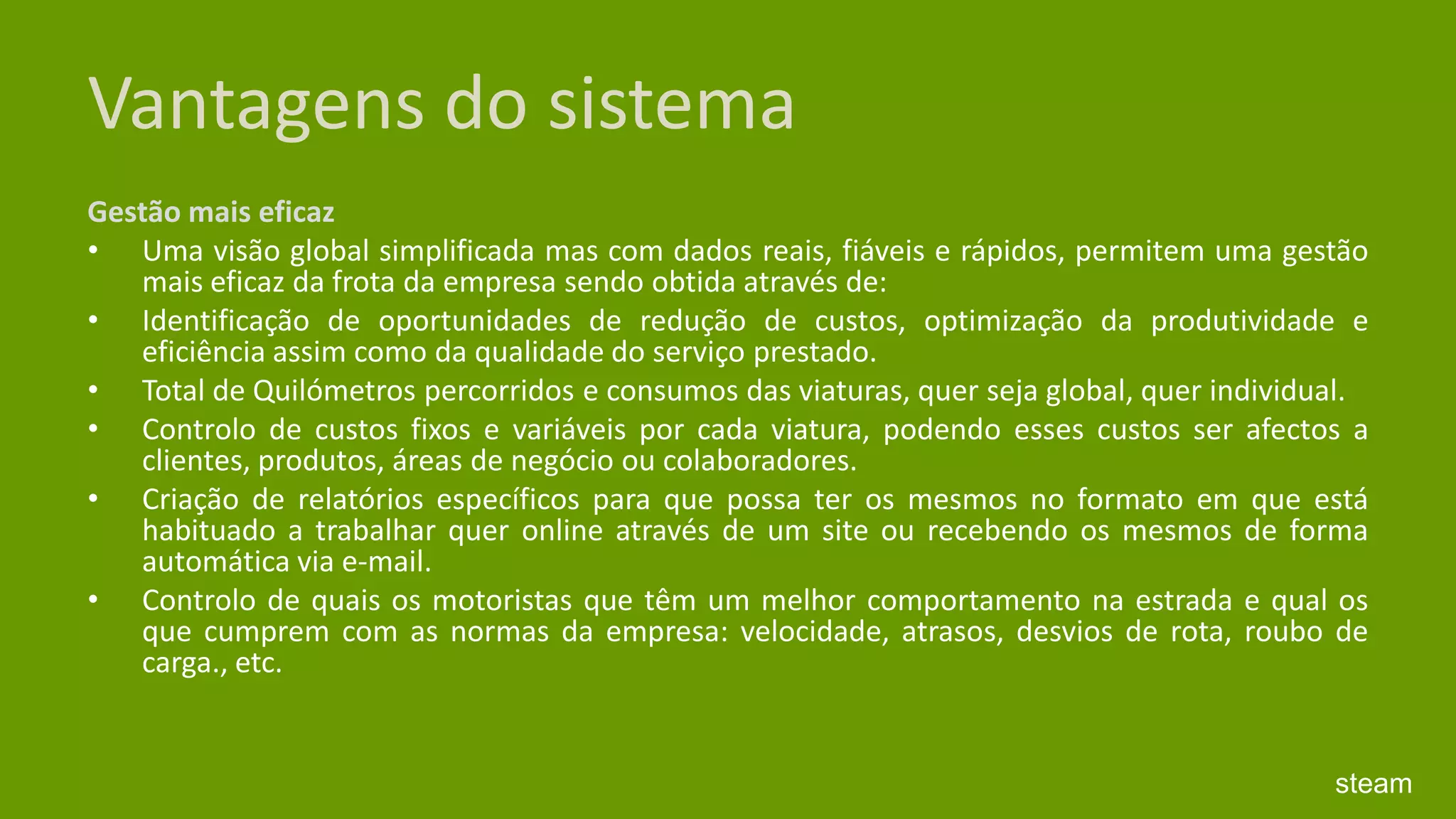 Vantagens do sistemaGestão mais eficaz Uma visão global simplificada mas com dados reais, fiáveis e rápidos, permitem uma gestão mais eficaz da frota da empresa sendo obtida através de: Identificação de oportunidades de redução de custos, optimização da produtividade e eficiência assim como da qualidade do serviço prestado. Total de Quilómetros percorridos e consumos das viaturas, quer seja global, quer individual. Controlo de custos fixos e variáveis por cada viatura, podendo esses custos ser afectos a clientes, produtos, áreas de negócio ou colaboradores. Criação de relatórios específicos para que possa ter os mesmos no formato em que está habituado a trabalhar quer online através de um site ou recebendo os mesmos de forma automática via e-mail. Controlo de quais os motoristas que têm um melhor comportamento na estrada e qual os que cumprem com as normas da empresa: velocidade, atrasos, desvios de rota, roubo de carga., etc.steam