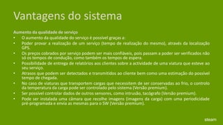 Vantagens do sistemaAumento da qualidade de serviço O aumento da qualidade do serviço é possível graças a: Poder provar a realização de um serviço (tempo de realização do mesmo), através da localização GPS. Os preços cobrados por serviço podem ser mais confiáveis, pois passam a poder ser verificados não só os tempos de condução, como também os tempos de espera. Possibilidade de entrega de relatórios aos clientes sobre a actividade de uma viatura que esteve ao seu serviço. Atrasos que podem ser detectados e transmitidos ao cliente bem como uma estimação do possível tempo de chegada. No caso de viaturas que transportem cargas que necessitem de ser conservadas ao frio, o controlo da temperatura da carga pode ser controlado pelo sistema (Versão premium). Ser possível controlar dados de outros sensores, como intrusão, tacógrafo (Versão premium). Pode ser instalada uma câmara que recolhe imagens (imagens da carga) com uma periodicidade pré-programada e envia as mesmas para o SW (Versão premium).steam