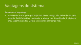 Vantagens do sistemaAumento da segurança Não sendo este o principal objectivo deste serviço não deixa de ser uma solução Anti-Carjacking, podendo a viatura ser imobilizada á distância e/ou sabermos onde a viatura se encontra em tempo real. steam