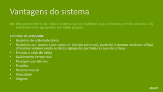 Vantagens do sistemaUm dos pontos fortes de todo o sistema são os relatórios que o mesmo permite consultar. Os relatórios estão agrupados em vários grupos: Controlo de actividade Relatório de actividade diária Relatórios por viatura e por condutor (Versão premium), podendo o mesmo condutor utilizar diferentes viaturas sendo os dados agrupados por todas as que ele utilizou. Entrada e saída de baliza Quilómetros Percorridos Passagem por marcos Posições Resumo mensal Velocidade Viagenssteam