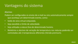 Vantagens do sistemaAlarmes Podem ser configurados os envios de e-mail ou sms automaticamente sempre que aconteça um determinado evento, como: Saída de zona virtual estipulada. Seja excedido o limite de velocidade. Seja utilizada a viatura fora de determinado horário. Relatórios e alarmes de variação de temperatura nas viaturas podendo ser controladas até 2 temperaturas diferentes (Versão premium). steam