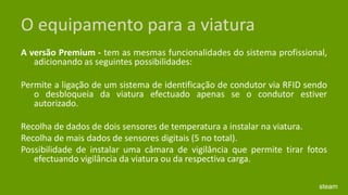 O equipamento para a viaturaA versão Premium - tem as mesmas funcionalidades do sistema profissional, adicionando as seguintes possibilidades: Permite a ligação de um sistema de identificação de condutor via RFID sendo o desbloqueia da viatura efectuado apenas se o condutor estiver autorizado. Recolha de dados de dois sensores de temperatura a instalar na viatura. Recolha de mais dados de sensores digitais (5 no total). Possibilidade de instalar uma câmara de vigilância que permite tirar fotos efectuando vigilância da viatura ou da respectiva carga. steam