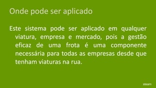 Onde pode ser aplicadoEste sistema pode ser aplicado em qualquer viatura, empresa e mercado, pois a gestão eficaz de uma frota é uma componente necessária para todas as empresas desde que tenham viaturas na rua.steam