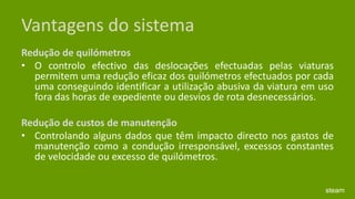 Vantagens do sistemaRedução de quilómetros O controlo efectivo das deslocações efectuadas pelas viaturas permitem uma redução eficaz dos quilómetros efectuados por cada uma conseguindo identificar a utilização abusiva da viatura em uso fora das horas de expediente ou desvios de rota desnecessários.  Redução de custos de manutenção Controlando alguns dados que têm impacto directo nos gastos de manutenção como a condução irresponsável, excessos constantes de velocidade ou excesso de quilómetros.  steam