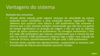 Vantagens do sistemaRedução dos consumos Através desta solução pode registar excessos de velocidade da viatura podendo assim sensibilizar a uma condução menos “agressiva”. Todos sabemos que conduzir uma viatura a 160 quilómetros não consome o mesmo que a 120, estando também comprovado que não tem um ganho de tempo significativo na duração da viagem a não ser que as mesmas sejam de várias centenas de quilómetros. Se conseguir economizar 1 litro em cada 100 quilómetros por viatura, considerando que a mesma faz por mês no mínimo 1.000 quilómetros estamos logo a obter uma redução de custo de 10 litros, aproximadamente 10€ por cada 1.000 quilómetros. Permite ainda a gestão dos abastecimentos, comparando os mesmos com a localização da viatura para despistar possíveis fraudes. steam
