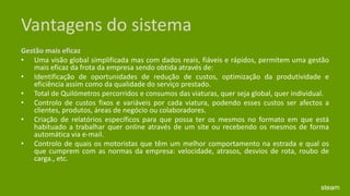Vantagens do sistemaGestão mais eficaz Uma visão global simplificada mas com dados reais, fiáveis e rápidos, permitem uma gestão mais eficaz da frota da empresa sendo obtida através de: Identificação de oportunidades de redução de custos, optimização da produtividade e eficiência assim como da qualidade do serviço prestado. Total de Quilómetros percorridos e consumos das viaturas, quer seja global, quer individual. Controlo de custos fixos e variáveis por cada viatura, podendo esses custos ser afectos a clientes, produtos, áreas de negócio ou colaboradores. Criação de relatórios específicos para que possa ter os mesmos no formato em que está habituado a trabalhar quer online através de um site ou recebendo os mesmos de forma automática via e-mail. Controlo de quais os motoristas que têm um melhor comportamento na estrada e qual os que cumprem com as normas da empresa: velocidade, atrasos, desvios de rota, roubo de carga., etc.steam
