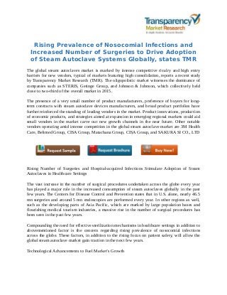 Rising Prevalence of Nosocomial Infections and
Increased Number of Surgeries to Drive Adoption
of Steam Autoclave Systems Globally, states TMR
The global steam autoclaves market is marked by intense competitive rivalry and high entry
barriers for new vendors, typical of markets featuring high consolidation, reports a recent study
by Transparency Market Research (TMR). The oligopolistic market witnesses the dominance of
companies such as STERIS, Getinge Group, and Johnson & Johnson, which collectively held
close to two-third of the overall market in 2015.
The presence of a very small number of product manufacturers, preference of buyers for long-
term contracts with steam autoclave devices manufacturers, and broad product portfolios have
further reinforced the standing of leading vendors in the market. Product innovations, production
of economic products, and strategies aimed at expansion in emerging regional markets could aid
small vendors in the market carve out new growth channels in the near future. Other notable
vendors operating amid intense competition in the global steam autoclave market are 3M Health
Care, Belimed Group, CISA Group, Matachana Group, CISA Group, and SAKURA SI CO., LTD
Rising Number of Surgeries and Hospital-acquired Infections Stimulate Adoption of Steam
Autoclaves in Healthcare Settings
The vast increase in the number of surgical procedures undertaken across the globe every year
has played a major role in the increased consumption of steam autoclaves globally in the past
few years. The Centers for Disease Control and Prevention states that in U.S. alone, nearly 46.5
mn surgeries and around 5 mn endoscopies are performed every year. In other regions as well,
such as the developing parts of Asia Pacific, which are marked by large population bases and
flourishing medical tourism industries, a massive rise in the number of surgical procedures has
been seen in the past few years.
Compounding the need for effective sterilization mechanisms in healthcare settings in addition to
abovementioned factor is the concern regarding rising prevalence of nosocomial infections
across the globe. These factors, in addition to the rising focus on patient safety, will allow the
global steam autoclave market gain traction in the next few years.
Technological Advancements to Fuel Market’s Growth
 