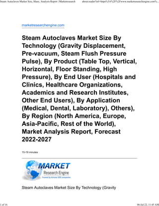 marketresearchengine.com
Steam Autoclaves Market Size By
Technology (Gravity Displacement,
Pre-vacuum, Steam Flush Pressure
Pulse), By Product (Table Top, Vertical,
Horizontal, Floor Standing, High
Pressure), By End User (Hospitals and
Clinics, Healthcare Organizations,
Academics and Research Institutes,
Other End Users), By Application
(Medical, Dental, Laboratory), Others),
By Region (North America, Europe,
Asia-Pacific, Rest of the World),
Market Analysis Report, Forecast
2022-2027
15-19 minutes
Steam Autoclaves Market Size By Technology (Gravity
Steam Autoclaves Market Size, Share, Analysis Report | Marketresearch about:reader?url=https%3A%2F%2Fwww.marketresearchengine.com%...
1 of 16 06-Jul-22, 11:45 AM
 