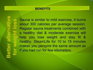 Better alternative             BENEFITS


                     Sauna is similar to mild exercise, it burns
 for weight loss
                     about 300 calories per average session.
                     Regular sauna treatments combined with
                     a healthy diet & moderate exercise will
                     help you lose weight and stay fit &
                     healthy. SteamLife for 10 to 15 minutes
                     makes you perspire the same amount as
                     if you had run for few kilometers.
 