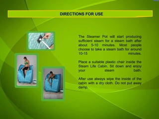 DIRECTIONS FOR USE




       The Steamer Pot will start producing
       sufficient steam for a steam bath after
       about 5-10 minutes. Most people
       choose to take a steam bath for around
       10-15                         minutes.

       Place a suitable plastic chair inside the
       Steam Life Cabin. Sit down and enjoy
       your            steam               bath.

       After use always wipe the inside of the
       cabin with a dry cloth. Do not put away
       damp.
 