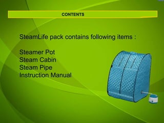 CONTENTS




SteamLife pack contains following items :

Steamer Pot
Steam Cabin
Steam Pipe
Instruction Manual
 