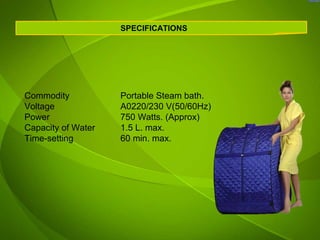 SPECIFICATIONS




Commodity           Portable Steam bath.
Voltage             A0220/230 V(50/60Hz)
Power               750 Watts. (Approx)
Capacity of Water   1.5 L. max.
Time-setting        60 min. max.
 