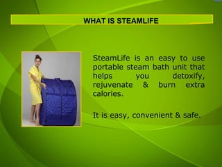 WHAT IS STEAMLIFE




  SteamLife is an easy to use
  portable steam bath unit that
  helps       you     detoxify,
  rejuvenate & burn extra
  calories.

  It is easy, convenient & safe.
 