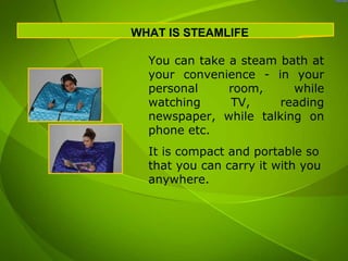 WHAT IS STEAMLIFE

  You can take a steam bath at
  your convenience - in your
  personal     room,     while
  watching     TV,     reading
  newspaper, while talking on
  phone etc.
  It is compact and portable so
  that you can carry it with you
  anywhere.
 
