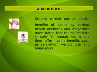 WHAT IS DOES


Studies carried out on health
benefits of sauna by various
health institutes and magazines
have stated that the sauna bath
is safe for human health and
does offer health benefits such
as relaxation, weight loss and
many more.
 
