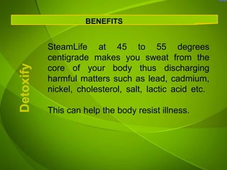 BENEFITS


           SteamLife at 45 to 55 degrees
           centigrade makes you sweat from the
           core of your body thus discharging
Detoxify



           harmful matters such as lead, cadmium,
           nickel, cholesterol, salt, lactic acid etc.

           This can help the body resist illness.
 
