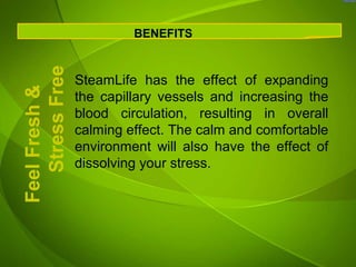 BENEFITS

   Stress Free
                 SteamLife has the effect of expanding
Feel Fresh &


                 the capillary vessels and increasing the
                 blood circulation, resulting in overall
                 calming effect. The calm and comfortable
                 environment will also have the effect of
                 dissolving your stress.
 