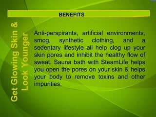 Get Glowing Skin &            BENEFITS


                     Anti-perspirants, artificial environments,
  Look Younger
                     smog, synthetic clothing, and a
                     sedentary lifestyle all help clog up your
                     skin pores and inhibit the healthy flow of
                     sweat. Sauna bath with SteamLife helps
                     you open the pores on your skin & helps
                     your body to remove toxins and other
                     impurities.
 