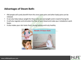 Advantages of Steam Bath:
• Old people will surely benefit from this since joint pains and other body pains can be
relieved.
• It can also help reduce weight for those who are overweight and in need of losing fat.
• It will also regulate and stimulate the flow of your blood and make your metabolism work
faster.
• It also makes your skin looks fresh, young looking and truly healthy
 