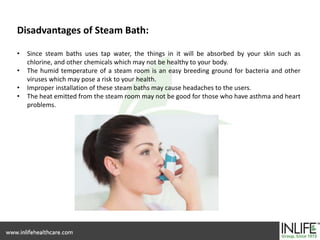 Disadvantages of Steam Bath:
• Since steam baths uses tap water, the things in it will be absorbed by your skin such as
chlorine, and other chemicals which may not be healthy to your body.
• The humid temperature of a steam room is an easy breeding ground for bacteria and other
viruses which may pose a risk to your health.
• Improper installation of these steam baths may cause headaches to the users.
• The heat emitted from the steam room may not be good for those who have asthma and heart
problems.
 