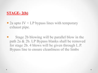 STAGE- 2(b) 
 2a upto IV + LP bypass lines with temporary 
exhaust pipe. 
 Stage 2b blowing will be parallel blow in the 
path 2a & 2b. LP Bypass blanks shall be removed 
for stage 2b. 4 blows will be given through L.P. 
Bypass line to ensure cleanliness of the limbs 
 