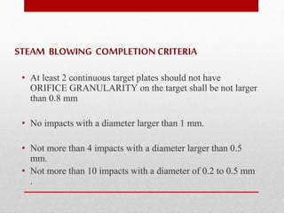STEAM BLOWING COMPLETION CRITERIA 
• At least 2 continuous target plates should not have 
ORIFICE GRANULARITY on the target shall be not larger 
than 0.8 mm 
• No impacts with a diameter larger than 1 mm. 
• Not more than 4 impacts with a diameter larger than 0.5 
mm. 
• Not more than 10 impacts with a diameter of 0.2 to 0.5 mm 
. 
 