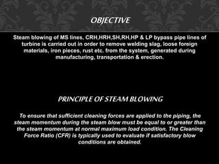 OBJECTIVE 
Steam blowing of MS lines, CRH,HRH,SH,RH,HP & LP bypass pipe lines of 
turbine is carried out in order to remove welding slag, loose foreign 
materials, iron pieces, rust etc. from the system, generated during 
manufacturing, transportation & erection. 
PRINCIPLE OF STEAM BLOWING 
To ensure that sufficient cleaning forces are applied to the piping, the 
steam momentum during the steam blow must be equal to or greater than 
the steam momentum at normal maximum load condition. The Cleaning 
Force Ratio (CFR) is typically used to evaluate if satisfactory blow 
conditions are obtained. 
 