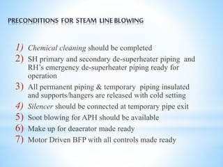 PRECONDITIONS FOR STEAM LINE BLOWING 
1) Chemical cleaning should be completed 
2) SH primary and secondary de-superheater piping and 
RH’s emergency de-superheater piping ready for 
operation 
3) All permanent piping & temporary piping insulated 
and supports/hangers are released with cold setting 
4) Silencer should be connected at temporary pipe exit 
5) Soot blowing for APH should be available 
6) Make up for deaerator made ready 
7) Motor Driven BFP with all controls made ready 
 