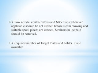 12) Flow nozzle, control valves and NRV flaps wherever 
applicable should be not erected before steam blowing and 
suitable spool pieces are erected. Strainers in the path 
should be removed. 
13) Required number of Target Plates and holder made 
available 
 