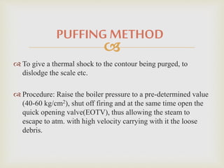 PUFFING METHOD 
 
 To give a thermal shock to the contour being purged, to 
dislodge the scale etc. 
 Procedure: Raise the boiler pressure to a pre-determined value 
(40-60 kg/cm2), shut off firing and at the same time open the 
quick opening valve(EOTV), thus allowing the steam to 
escape to atm. with high velocity carrying with it the loose 
debris. 
 
