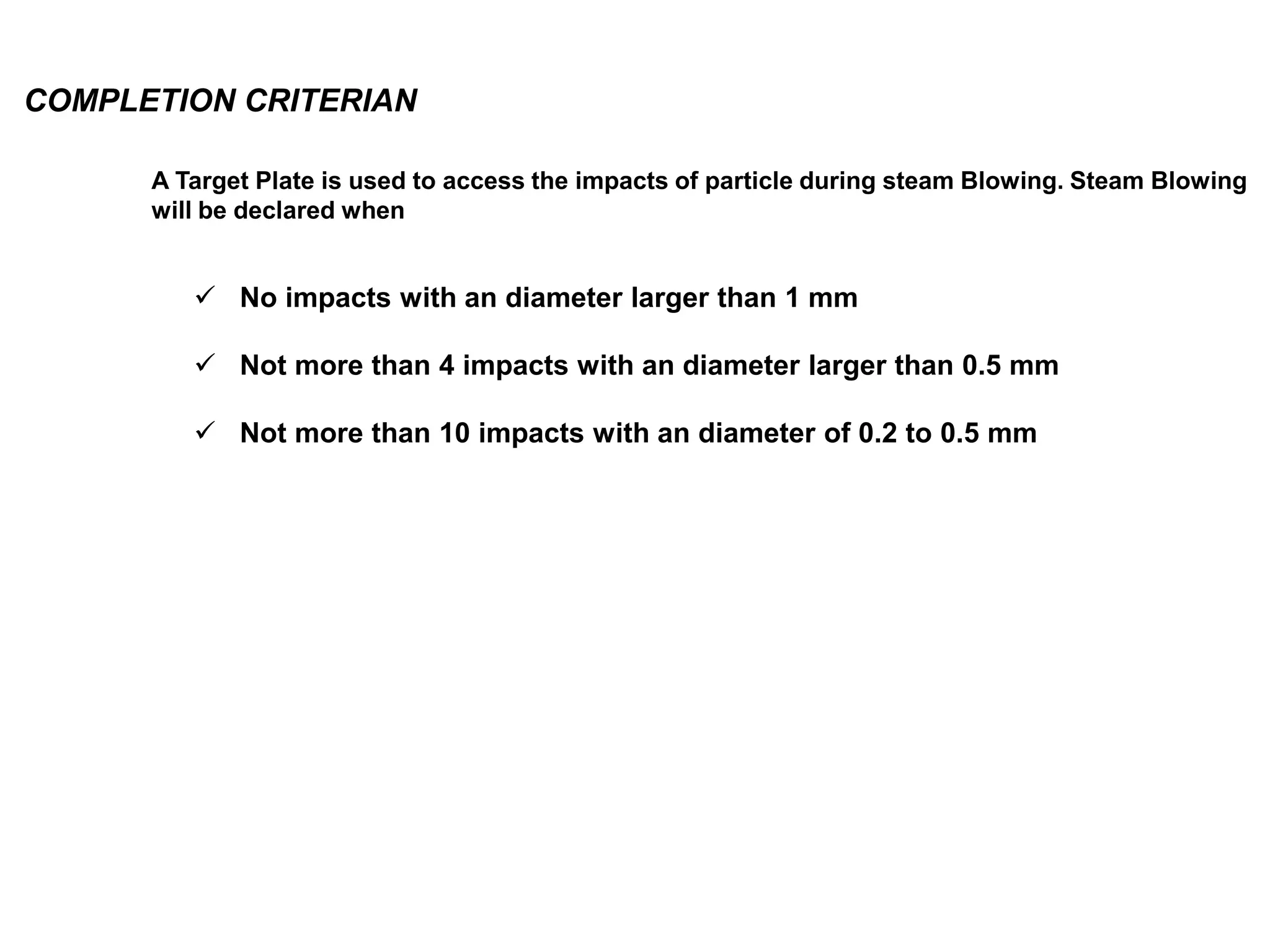 COMPLETION CRITERIAN
 No impacts with an diameter larger than 1 mm
 Not more than 4 impacts with an diameter larger than 0.5 mm
 Not more than 10 impacts with an diameter of 0.2 to 0.5 mm
A Target Plate is used to access the impacts of particle during steam Blowing. Steam Blowing
will be declared when
 