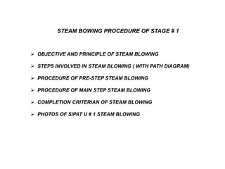  OBJECTIVE AND PRINCIPLE OF STEAM BLOWING
 STEPS INVOLVED IN STEAM BLOWING ( WITH PATH DIAGRAM)
 PROCEDURE OF PRE-STEP STEAM BLOWING
 PROCEDURE OF MAIN STEP STEAM BLOWING
 COMPLETION CRITERIAN OF STEAM BLOWING
 PHOTOS OF SIPAT U # 1 STEAM BLOWING
STEAM BOWING PROCEDURE OF STAGE # 1
 