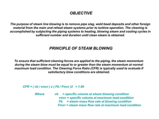 OBJECTIVE
The purpose of steam line blowing is to remove pipe slag, weld bead deposits and other foreign
material from the main and reheat steam systems prior to turbine operation. The cleaning is
accomplished by subjecting the piping systems to heating, blowing steam and cooling cycles in
sufficient number and duration until clean steam is obtained.
PRINCIPLE OF STEAM BLOWING
To ensure that sufficient cleaning forces are applied to the piping, the steam momentum
during the steam blow must be equal to or greater than the steam momentum at normal
maximum load condition. The Cleaning Force Ratio (CFR) is typically used to evaluate if
satisfactory blow conditions are obtained.
CFR = ( vb / vmcr ) x ( Fb / Fmcr )2 > 1.00
Where vb = specific volume at steam blowing condition
vmcr = specific volume at maximum load condition
Fb = steam mass flow rate at blowing condition
Fmcr = steam mass flow rate at maximum load condition
 