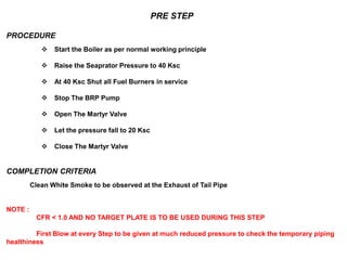 PRE STEP
PROCEDURE
 Start the Boiler as per normal working principle
 Raise the Seaprator Pressure to 40 Ksc
 At 40 Ksc Shut all Fuel Burners in service
 Stop The BRP Pump
 Open The Martyr Valve
 Let the pressure fall to 20 Ksc
 Close The Martyr Valve
COMPLETION CRITERIA
Clean White Smoke to be observed at the Exhaust of Tail Pipe
NOTE :
CFR < 1.0 AND NO TARGET PLATE IS TO BE USED DURING THIS STEP
First Blow at every Step to be given at much reduced pressure to check the temporary piping
healthiness
 