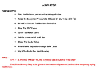 MAIN STEP
PROCEDURE
 Start the Boiler as per normal working principle
 Raise the Seaprator Pressure to 80 Ksc ( SH O/L Temp : 370
o
C)
 At 80 Ksc Shut all Fuel Burners in service
 Stop The BRP Pump
 Open The Martyr Valve
 Let the pressure fall to 40 Ksc
 Close The Martyr Valve
 Maintain the Separator Storage Tank Level
 Light The Boiler For Next Blowing
NOTE :
CFR > 1.0 AND NO TARGET PLATE IS TO BE USED DURING THIS STEP
First Blow at every Step to be given at much reduced pressure to check the temporary piping
healthiness
 