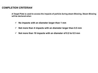 COMPLETION CRITERIAN
 No impacts with an diameter larger than 1 mm
 Not more than 4 impacts with an diameter larger than 0.5 mm
 Not more than 10 impacts with an diameter of 0.2 to 0.5 mm
A Target Plate is used to access the impacts of particle during steam Blowing. Steam Blowing
will be declared when
 