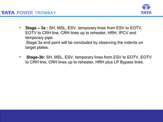 TROMBAY

•

Stage – 3a : SH, MSL, ESV, temporary lines from ESV to EOTV,
EOTV to CRH line, CRH lines up to reheater, HRH, IPCV and
temporary pipe.
Stage 3a end point will be concluded by observing the indents on
target plates.

•

Stage-3b: SH, MSL, ESV, temporary lines from ESV to EOTV, EOTV
to CRH line, CRH lines up to reheater, HRH plus LP Bypass lines.

10

 